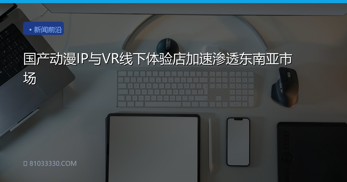 国产动漫IP与VR线下体验店加速渗透东南亚市场