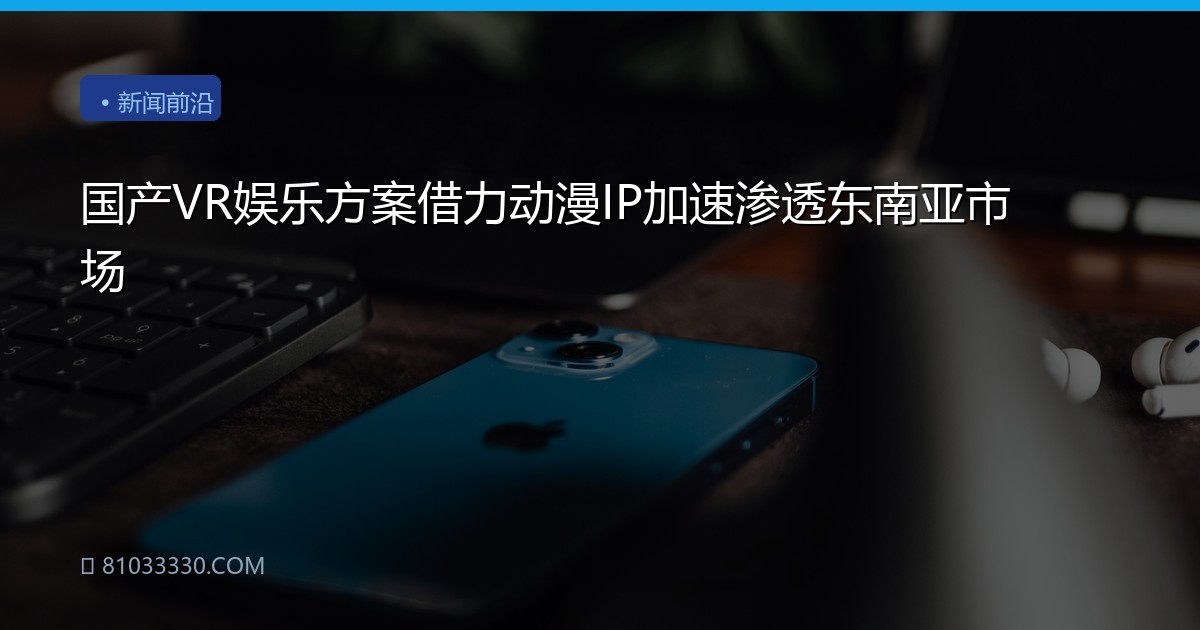国产VR娱乐方案借力动漫IP加速渗透东南亚市场