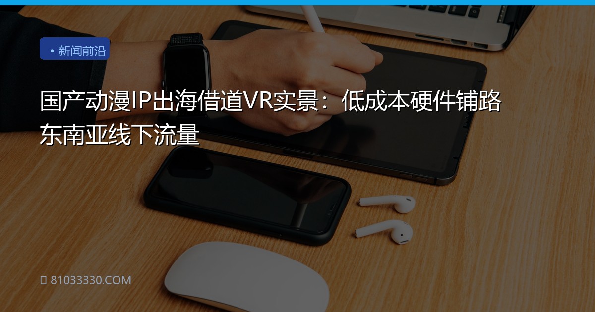 国产动漫IP出海借道VR实景：低成本硬件铺路东南亚线下流量