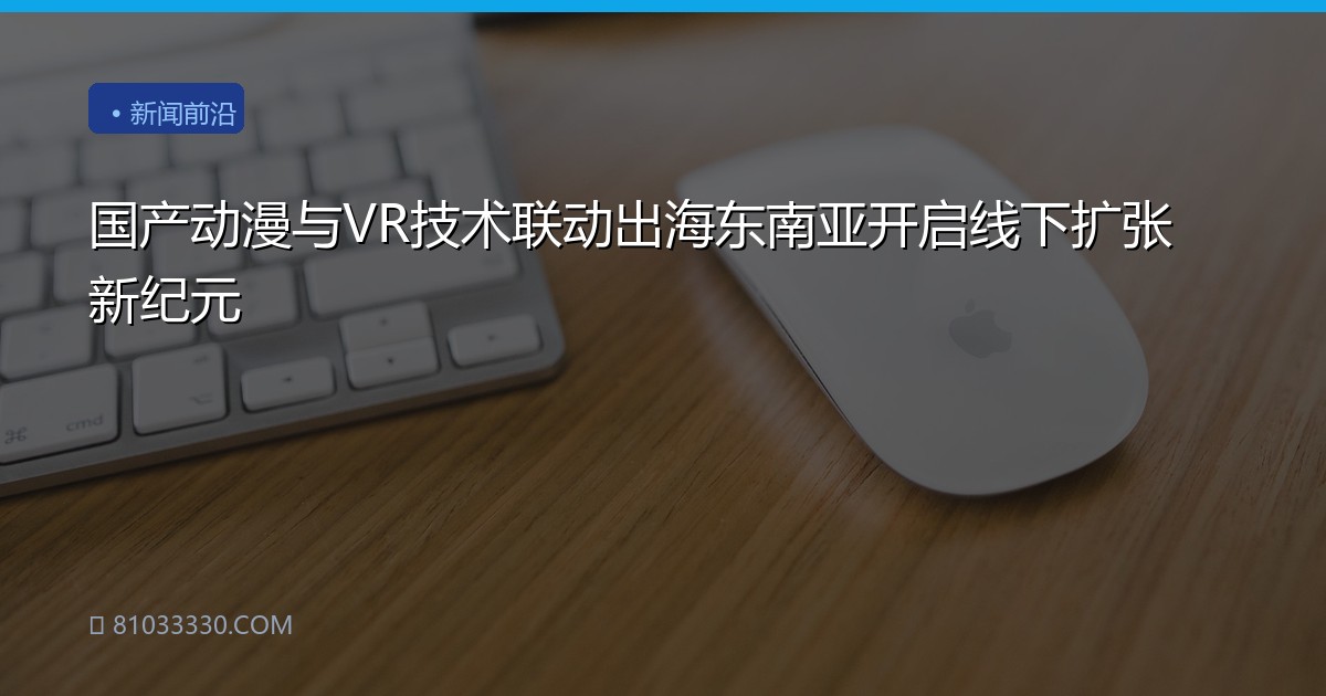 国产动漫与VR技术联动出海东南亚开启线下扩张新纪元