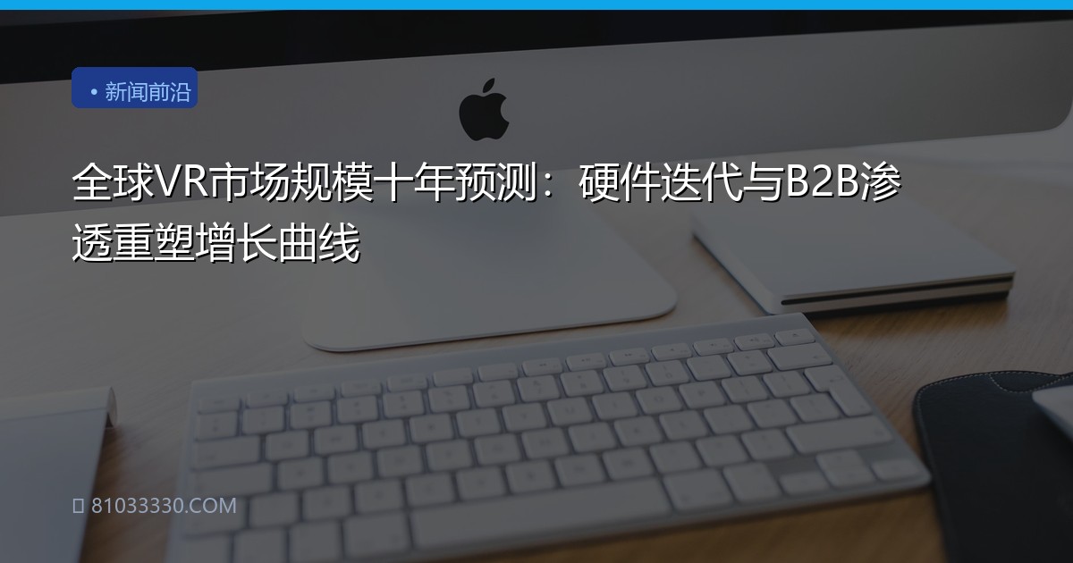 全球VR市场规模十年预测：硬件迭代与B2B渗透重塑增长曲线