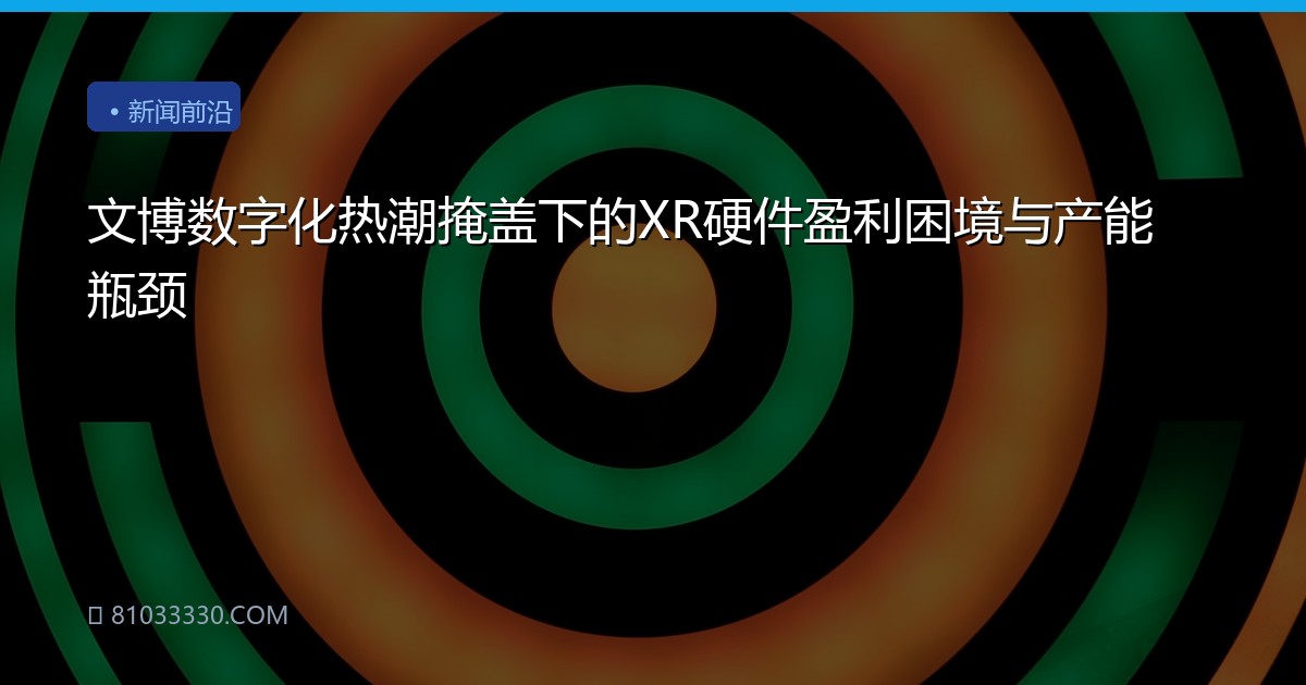 文博数字化热潮掩盖下的XR硬件盈利困境与产能瓶颈