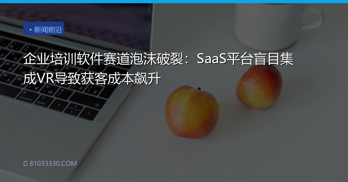 企业培训软件赛道泡沫破裂：SaaS平台盲目集成VR导致获客成本飙升