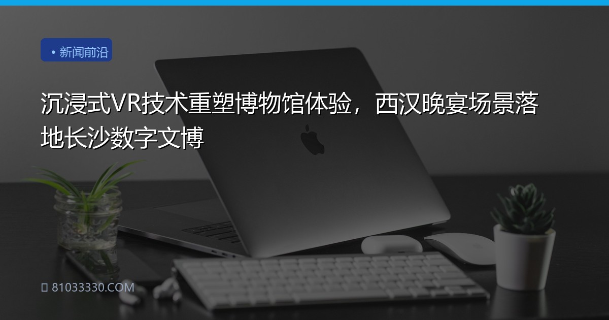 沉浸式VR技术重塑博物馆体验，西汉晚宴场景落地长沙数字文博