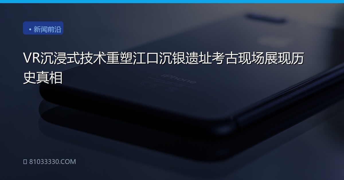 VR沉浸式技术重塑江口沉银遗址考古现场展现历史真相