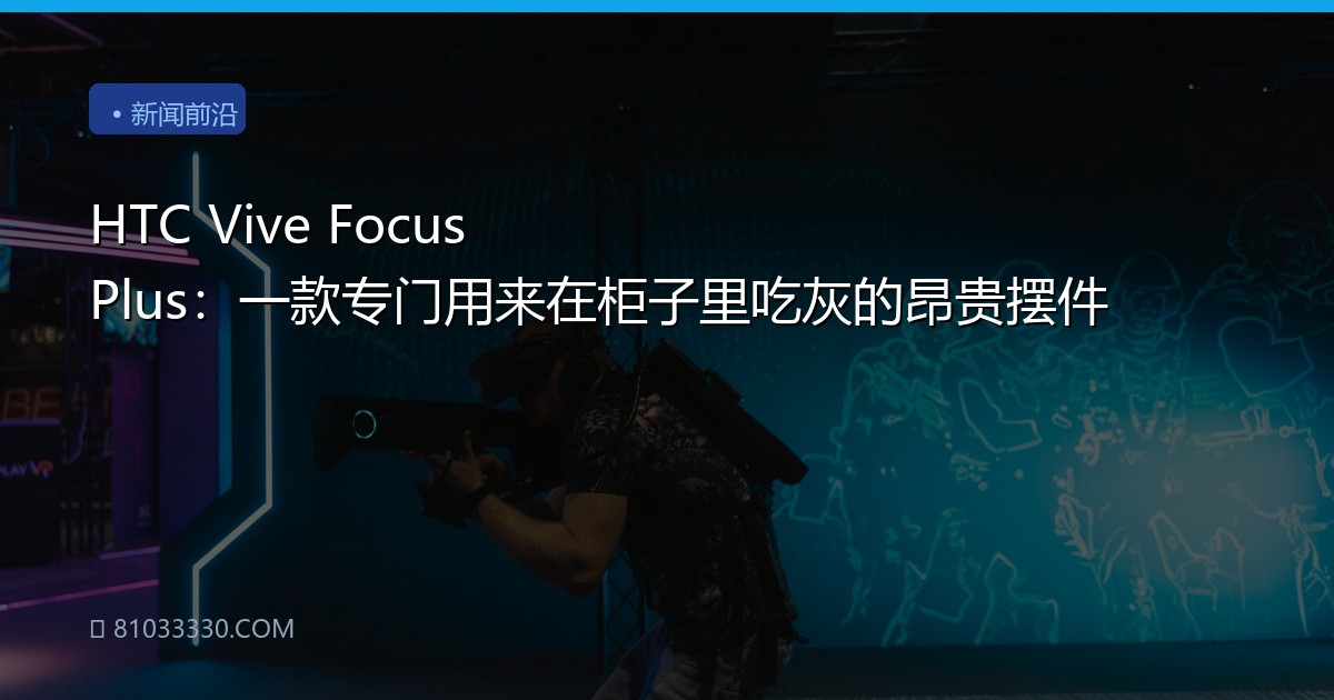 HTC Vive Focus Plus：一款专门用来在柜子里吃灰的昂贵摆件